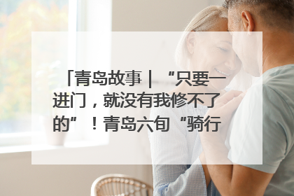青岛故事｜“只要一进门，就没有我修不了的”！青岛六旬“骑行侠”有个隐藏身份，社区“全能维修工”