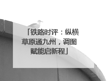 铁路时评：纵横草原通九州，调图赋能启新程
