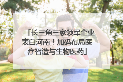 长三角三家领军企业表白河南！加码布局医疗智造与生物医药