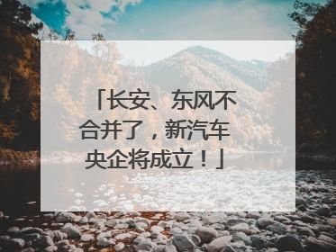 长安、东风不合并了，新汽车央企将成立！