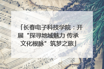 长春电子科技学院：开展“探寻地域魅力 传承文化根脉”筑梦之旅