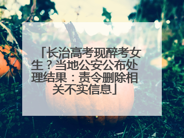 长治高考现醉考女生？当地公安公布处理结果：责令删除相关不实信息