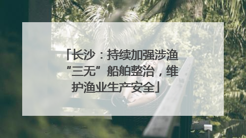 长沙：持续加强涉渔“三无”船舶整治，维护渔业生产安全