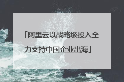阿里云以战略级投入全力支持中国企业出海