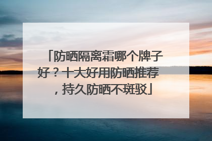 防晒隔离霜哪个牌子好？十大好用防晒推荐，持久防晒不斑驳