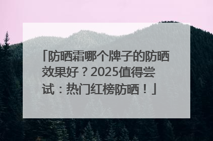 防晒霜哪个牌子的防晒效果好？2025值得尝试：热门红榜防晒！