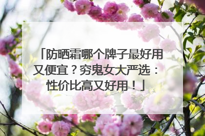 防晒霜哪个牌子最好用又便宜？穷鬼女大严选：性价比高又好用！
