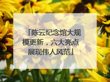 陈云纪念馆大规模更新，六大亮点展现伟人风范