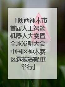 陕西神木市首届人工智能机器人大赛暨全球发明大会中国区神木赛区选拔赛隆重举行