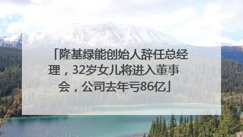 隆基绿能创始人辞任总经理，32岁女儿将进入董事会，公司去年亏86亿