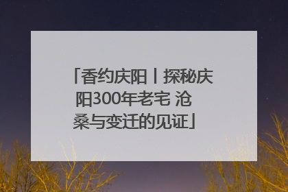 香约庆阳丨探秘庆阳300年老宅 沧桑与变迁的见证