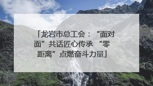 龙岩市总工会：“面对面”共话匠心传承 “零距离”点燃奋斗力量