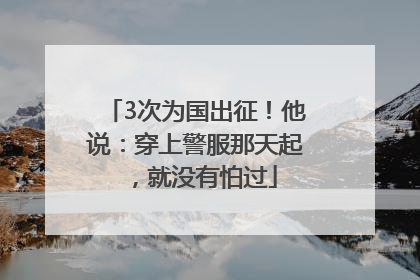 3次为国出征！他说：穿上警服那天起，就没有怕过