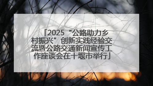 2025“公路助力乡村振兴”创新实践经验交流暨公路交通新闻宣传工作座谈会在十堰市举行