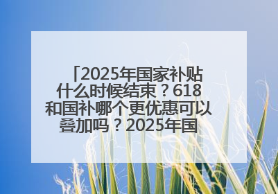 2025年国家补贴什么时候结束？618和国补哪个更优惠可以叠加吗？2025年国家补贴结束时间统一为12月31日