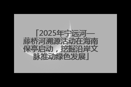 2025年宁远河—藤桥河溯源活动在海南保亭启动，挖掘沿岸文脉推动绿色发展