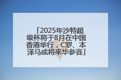 2025年沙特超级杯将于8月在中国香港举行，C罗、本泽马或将来华参赛