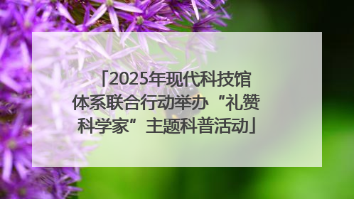 2025年现代科技馆体系联合行动举办“礼赞科学家”主题科普活动