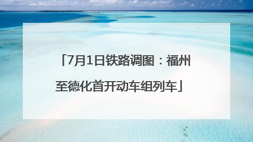7月1日铁路调图：福州至德化首开动车组列车