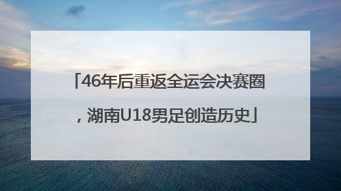 46年后重返全运会决赛圈，湖南U18男足创造历史