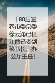 80后宜春市委常委徐云涌已任江西省委副秘书长、办公厅主任