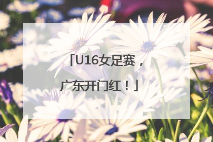 U16女足赛，广东开门红！